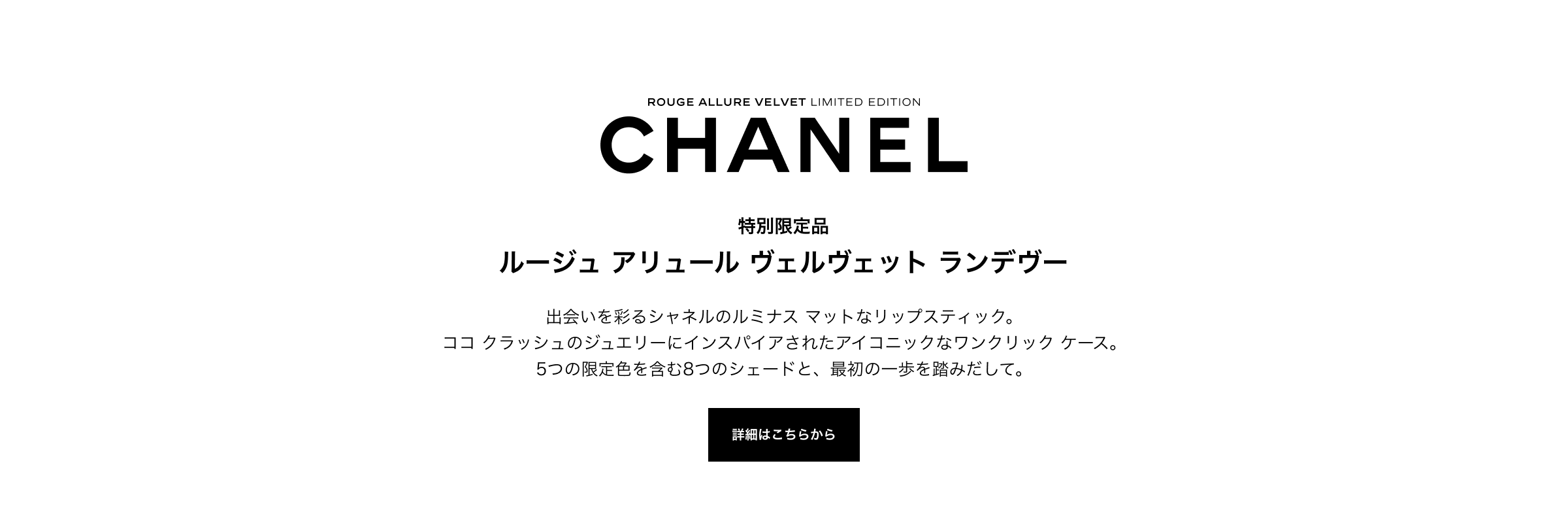 CHANEL ROUGE ALLURE VELVET LIMITED EDITION 特別限定品 ルージュ アリュール ヴェルヴェット ランデヴー 出会いを彩るシャネルのルミナス マットなリップスティック。ココ クラッシュのジュエリーにインスパイアされたアイコニックなワンクリック ケース。5つの限定色を含む8つのシェードと、最初の一歩を踏みだして。 詳細はこちらから
