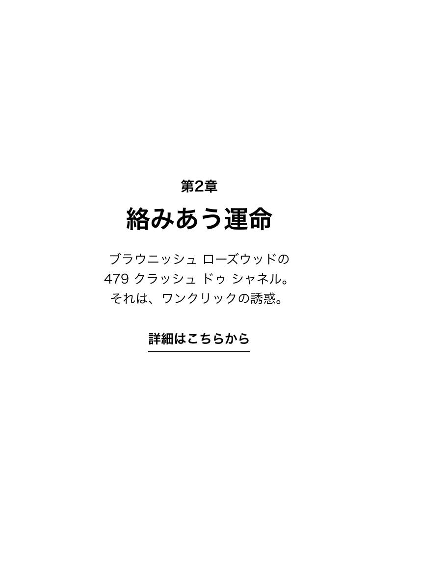 第2章 絡みあう運命 ブラウニッシュ ローズウッドの 479 クラッシュ ドゥ シャネル。それは、ワンクリックの誘惑。 詳細はこちらから