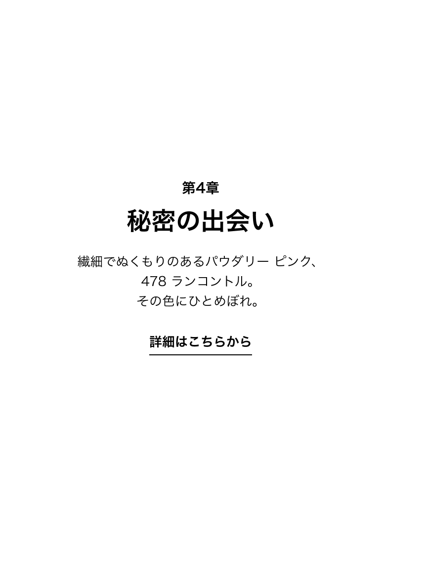 第4章 秘密の出会い 繊細でぬくもりのあるパウダリー ピンク、478 ランコントル。その色にひとめぼれ。 詳細はこちらから