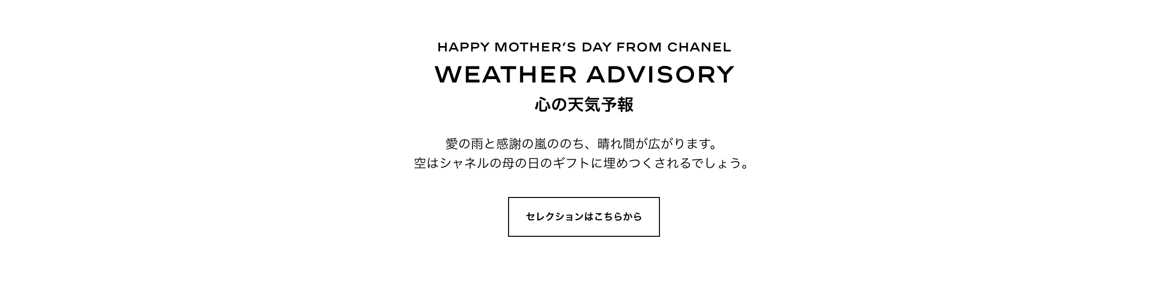 HAPPY MOTHER’S DAY FROM CHANEL Weather advisory 心の天気予報 愛の雨と感謝の嵐ののち、晴れ間が広がります。空はシャネルの母の日のギフトに埋めつくされるでしょう。 セレクションはこちらから