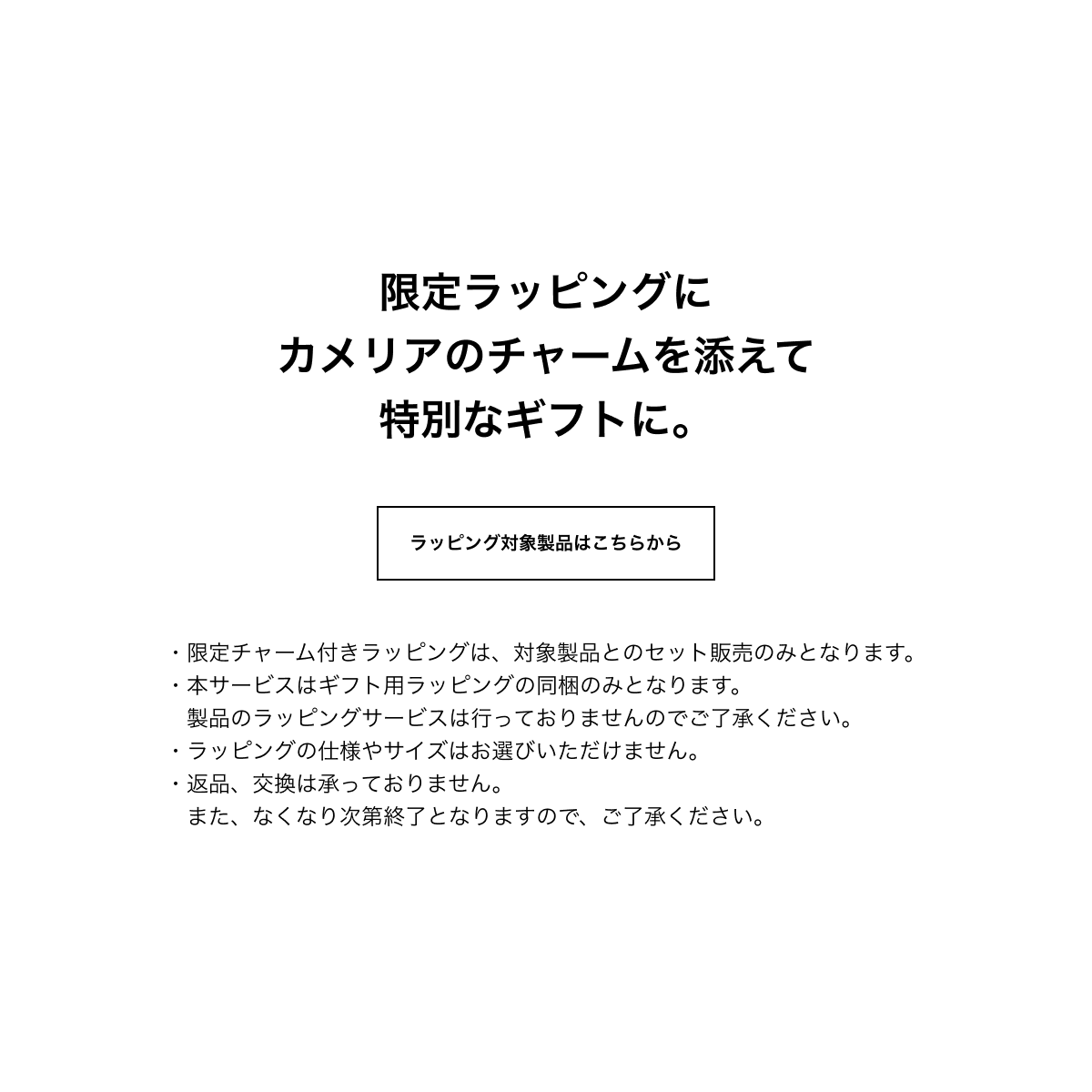 限定ラッピングにカメリアのチャームを添えて特別なギフトに。ラッピング対象製品はこちらから ・限定チャーム付きラッピングは、対象製品とのセット販売のみとなります。・本サービスはギフト用ラッピングの同梱のみとなります。製品のラッピングサービスは行っておりませんのでご了承ください。・ラッピングの仕様やサイズはお選びいただけません。・返品、交換は承っておりません。また、なくなり次第終了となりますので、ご了承ください。