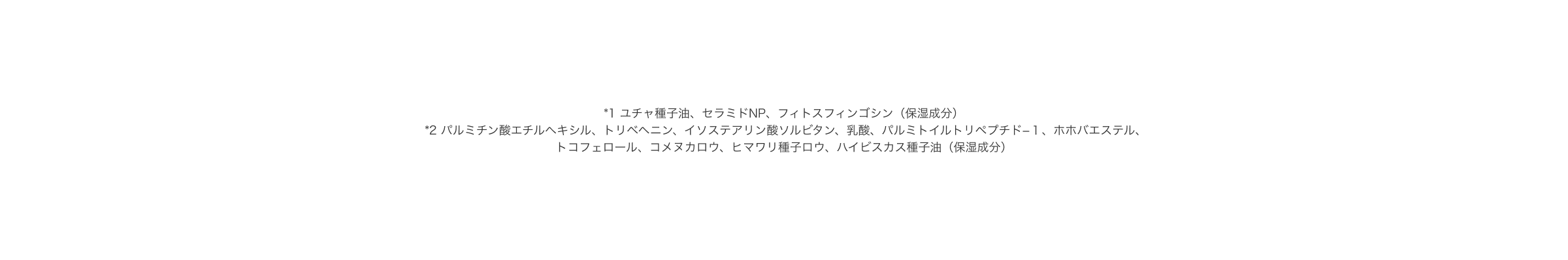 *1 ユチャ種子油、セラミドNP、フィトスフィンゴシン（保湿成分） *2 パルミチン酸エチルヘキシル、トリベヘニン、イソステアリン酸ソルビタン、乳酸、パルミトイルトリペプチド−１、ホホバエステル、トコフェロール、コメヌカロウ、ヒマワリ種子ロウ、ハイビスカス種子油（保湿成分）