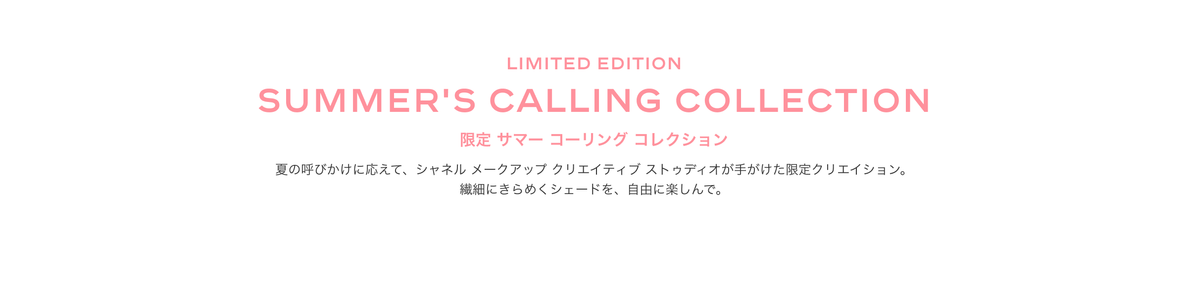 Limited edition SUMMER'S CALLING COLLECTION 新製品 限定 サマー コーリング コレクション 夏の呼びかけに応えて、シャネル メークアップクリエイティブ ストゥディオが手がけた限定クリエイション。繊細にきらめくシェードを、自由に楽しんで。