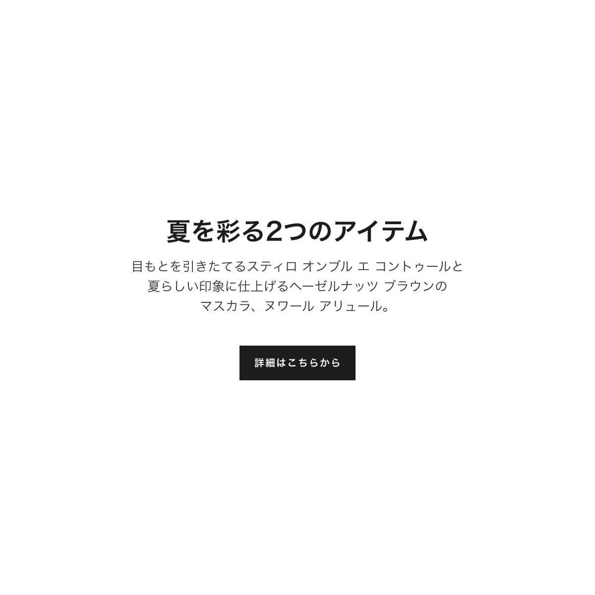 特別限定品 夏を彩る2つのアイテム 目もとを引きたてるスティロ オンブル エ コントゥールと夏らしい印象に仕上げるヘーゼルナッツ ブラウンのマスカラ、ヌワール アリュール。詳細はこちらから
