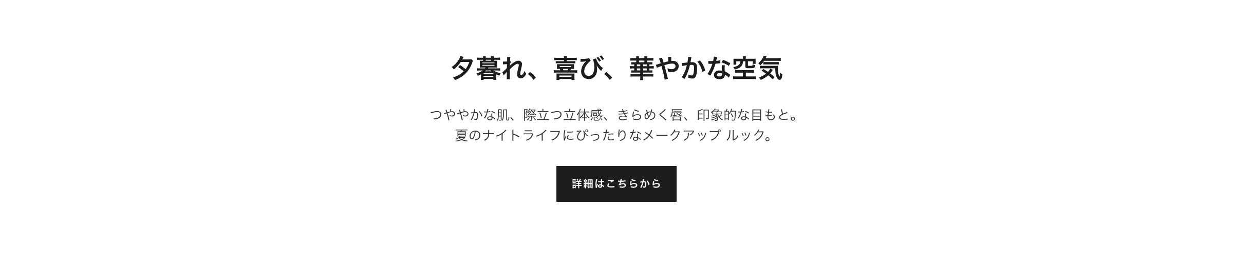 特別限定品 夕暮れ、喜び、華やかな空気 つややかな肌、際立つ立体感、きらめく唇、印象的な目もと。夏のナイトライフにぴったりなメークアップ ルック。詳細はこちらから