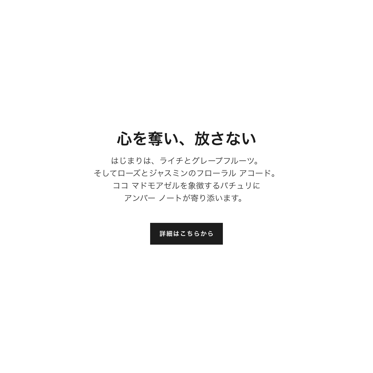 心を奪い、放さない はじまりは、ライチとグレープフルーツ。そしてローズとジャスミンのフローラル アコード。ココ マドモアゼルを象徴するパチュリにアンバー ノートが寄り添います。詳細はこちらから