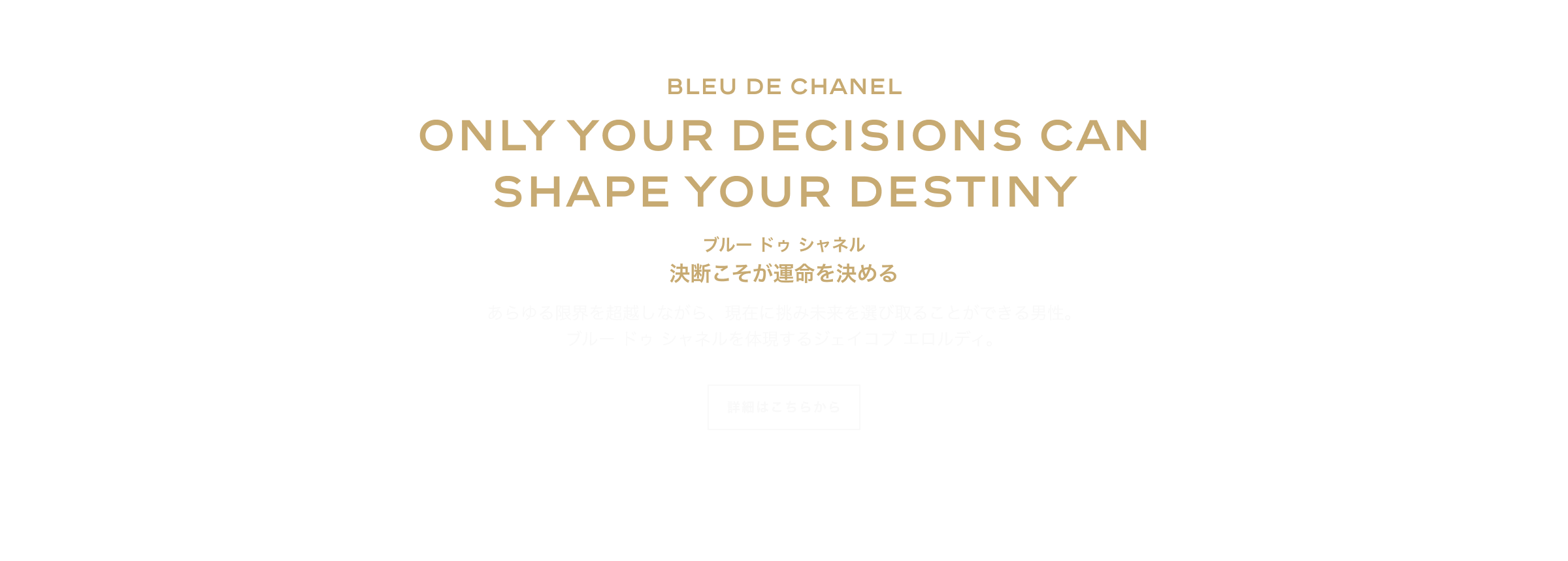 BLEU DE CHANEL ONLY YOUR DECISIONS CAN SHAPE YOUR DESTINY ブルー ドゥ シャネル 決断こそが運命を決める あらゆる限界を超越しながら、現在に挑み未来を選び取ることができる男性。 ブルー ドゥ シャネルを体現するジェイコブ エロルディ。 詳細はこちらから