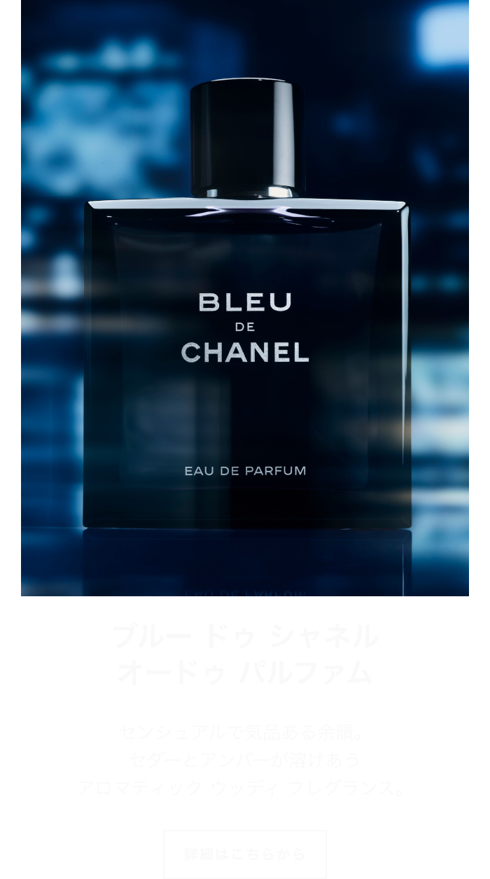 ブルー ドゥ シャネル オードゥ パルファム センシュアルで気品ある余韻。セダーとアンバーが溶けあう アロマティック ウッディ フレグランス。 詳細はこちらから