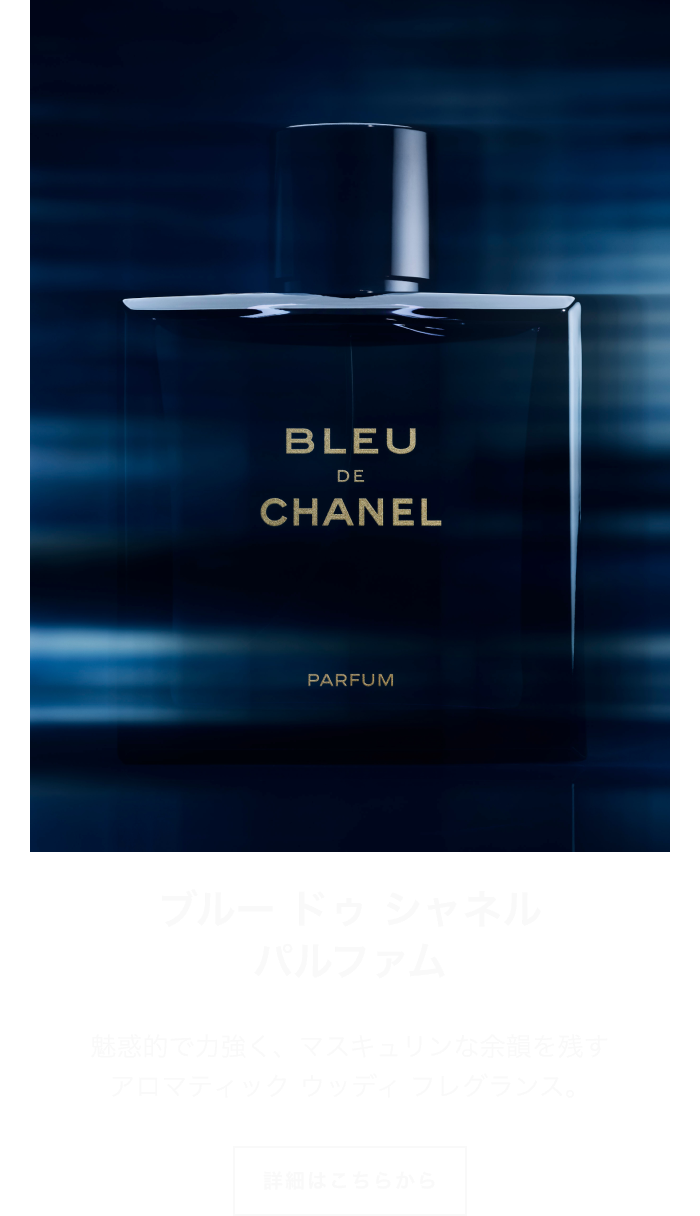 ブルー ドゥ シャネル パルファム 魅惑的で力強く、マスキュリンな余韻を残す アロマティック ウッディ フレグランス。 詳細はこちらから