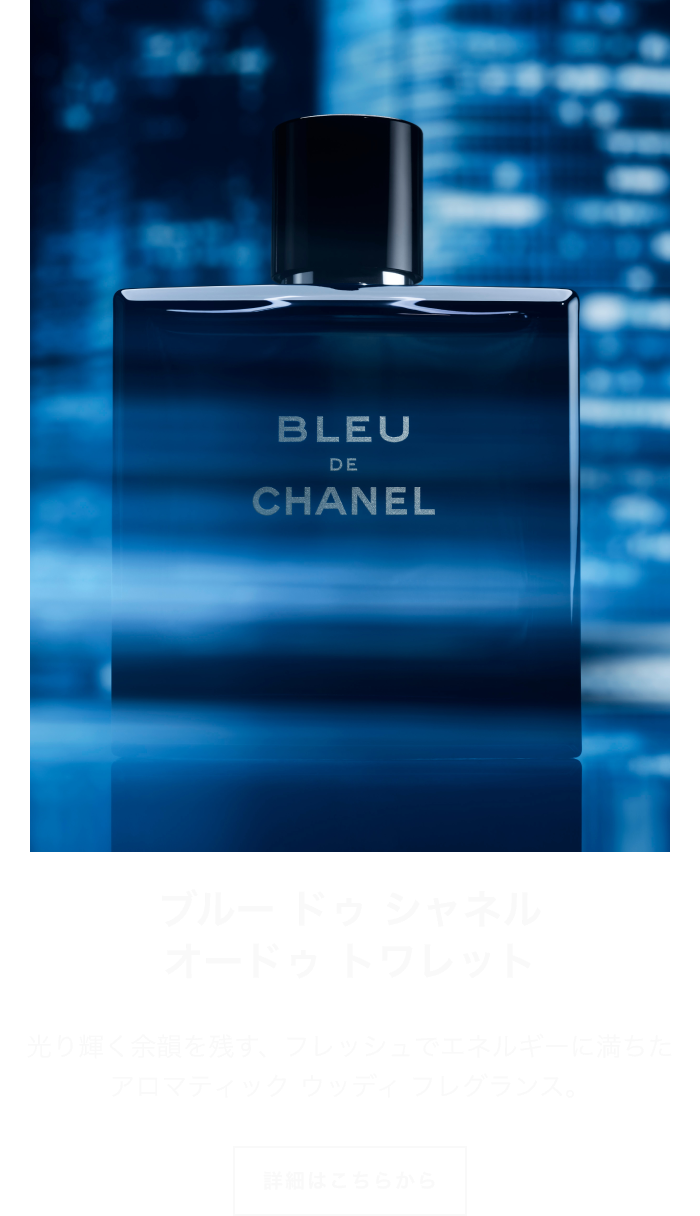 ブルー ドゥ シャネル オードゥ トワレット 光り輝く余韻を残す、フレッシュでエネルギーに満ちた アロマティック ウッディ フレグランス。 詳細はこちらから