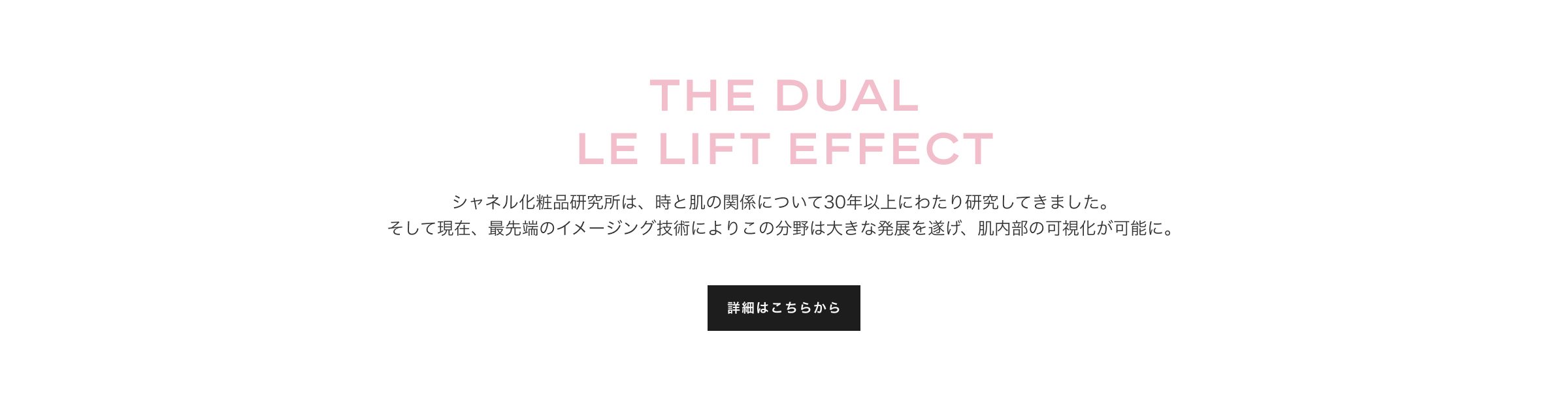 THE DUAL LE LIFE EFFECT シャネルの化粧品研究所は、時と肌の関係について30年以上にわたり研究してきました。そして現在、最先端のイメージング技術によりこの分野は大きな発展を遂げ、肌内部の可視化が可能に。詳細はこちらから
