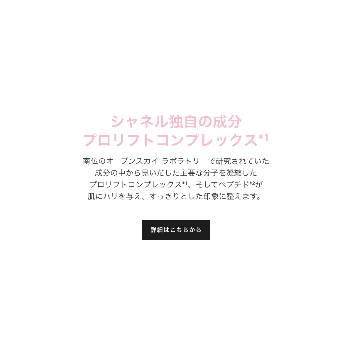 シャネル独自の成分 プロリフトコンプレックス*1 南仏のオープンスカイ ラボラトリーで研究されていた成分の中から見いだした主要な分子を凝縮したプロリフトコンプレックス1、そしてペプチド2が肌にハリを与え、すっきりとした印象に整えます。詳細はこちらから