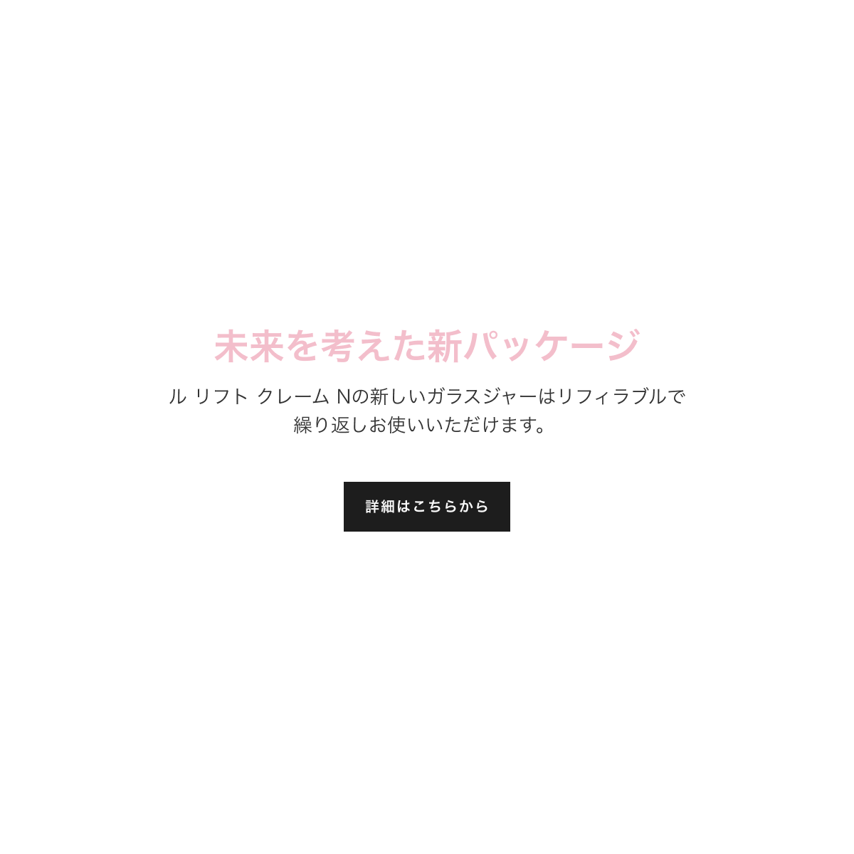 未来を考えた新パッケージ ル リフト クレーム Nの新しいガラスジャーはリフィラブルで繰り返しお使いいただけます。詳細はこちらから