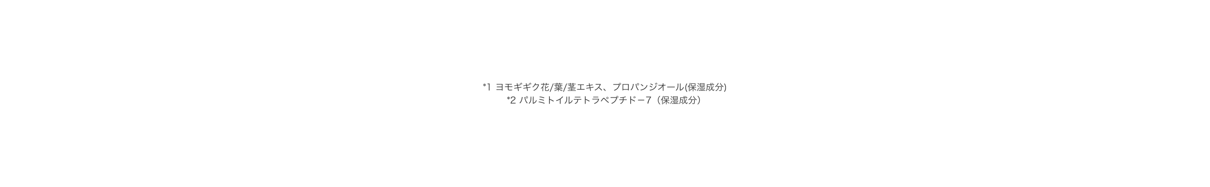 *1 ヨモギギク花/葉/茎エキス、プロパンジオール(保湿成分) *2 パルミトイルテトラペプチド－7（保湿成分）