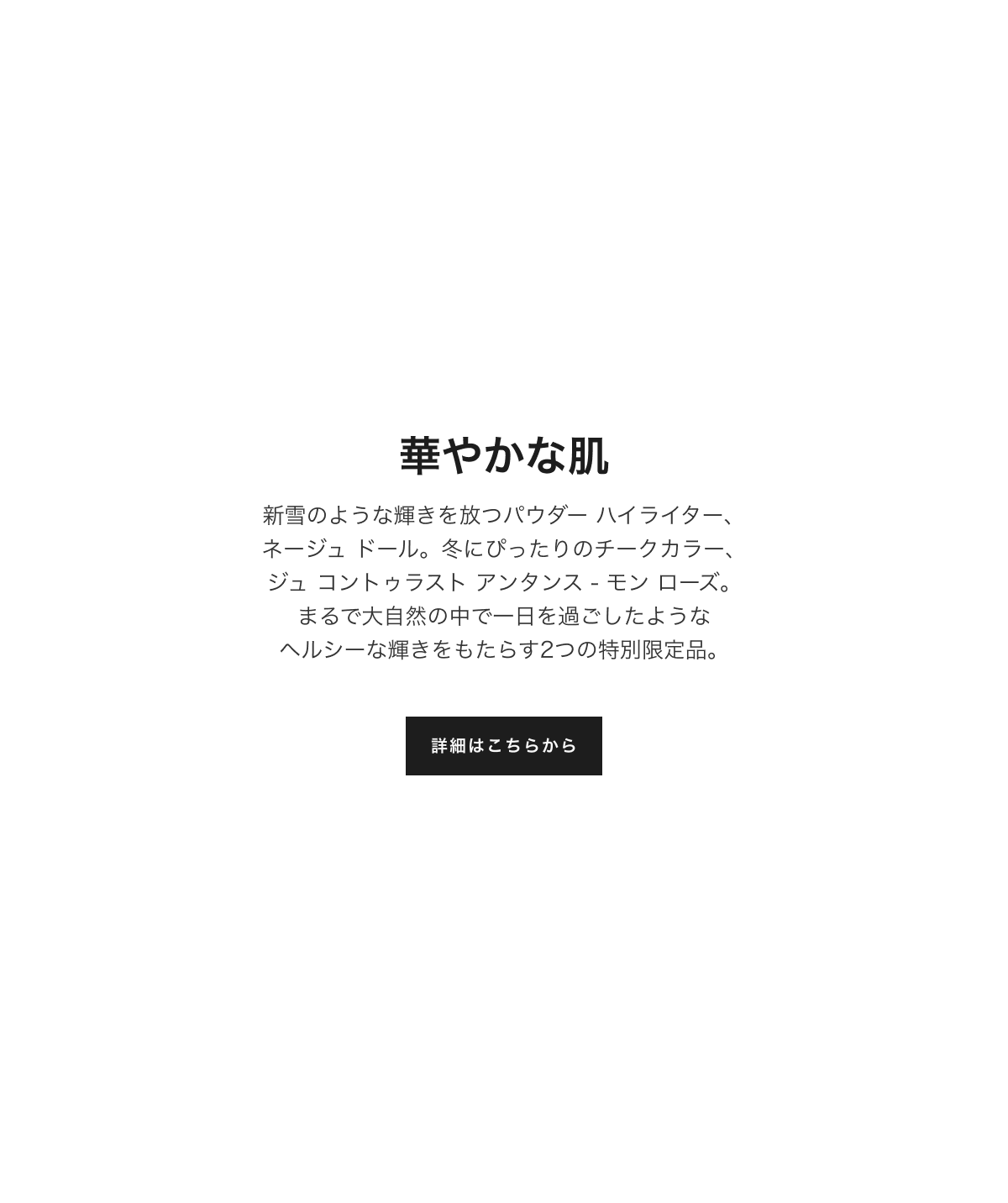 華やかな肌 新雪のような輝きを放つパウダー ハイライター、ネージュ ドール。冬にぴったりのチークカラー、ジュ コントゥラスト アンタンス - モン ローズ。まるで大自然の中で一日を過ごしたようなヘルシーな輝きをもたらす2つの特別限定品。詳細はこちらから