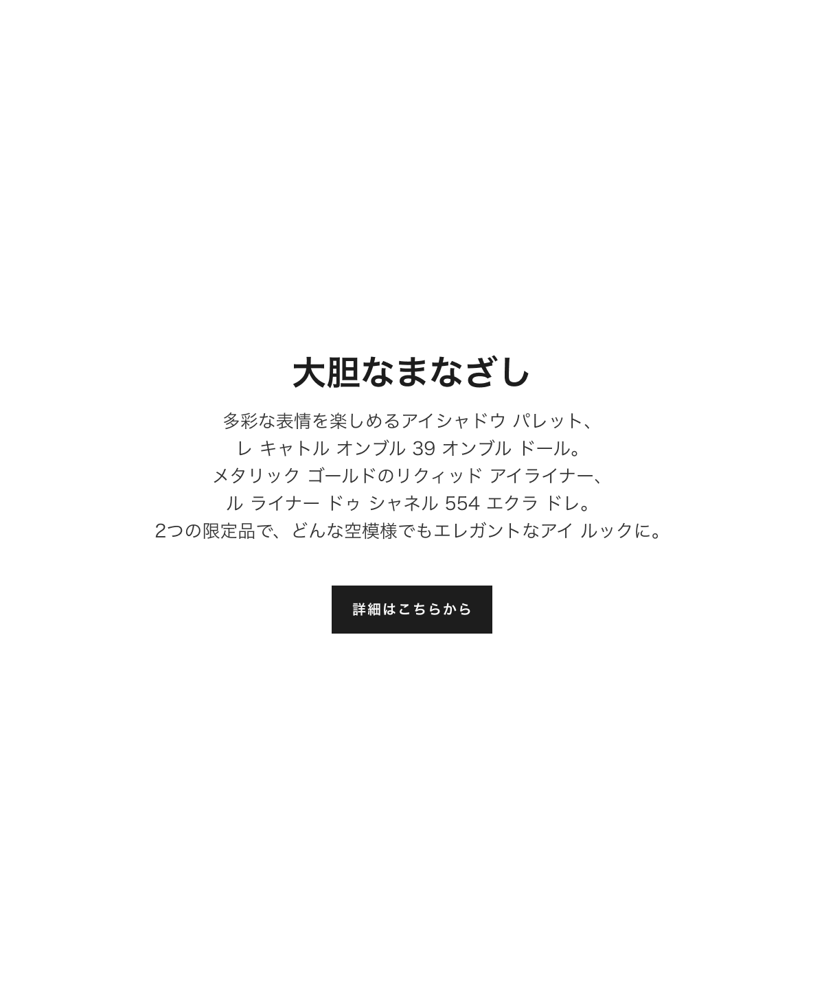 大胆なまなざし 多彩な表情を楽しめるアイシャドウ パレット、レ キャトル オンブル 39 オンブル ドール。メタリック ゴールドのリクィッドアイライナー、ル ライナー ドゥ シャネル 554 エクラ ドレ。2つの限定品でどんな空模様でもエレガントなアイ ルックに。詳細はこちらから