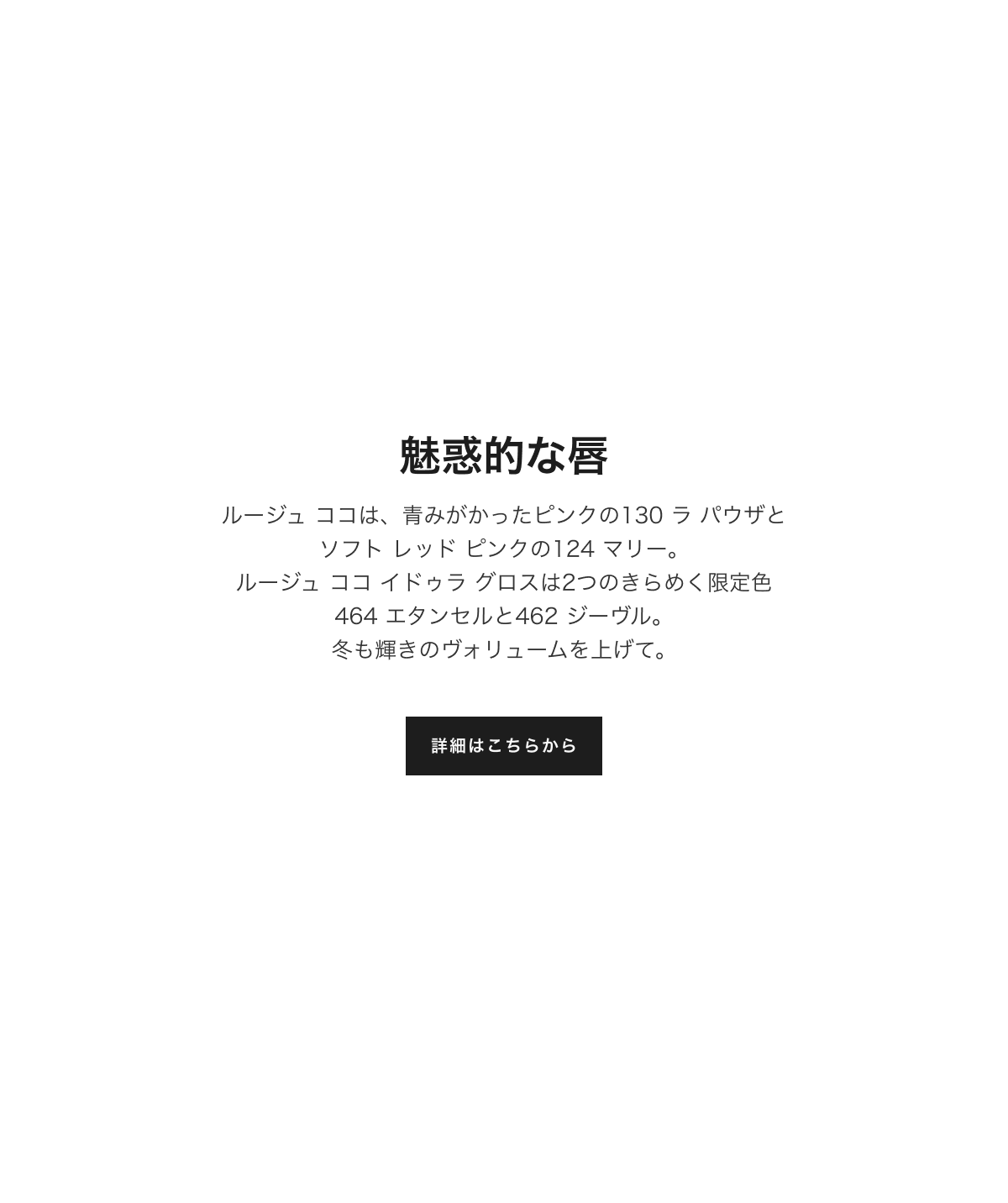 魅惑的な唇 ルージュ ココは、青みがかったピンクの130 ラ パウザと ソフト レッド ピンクの124 マリー。ルージュ ココ イドゥラ グロスは2つのきらめく限定色464 エタンセルと462 ジーヴル。冬も輝きのヴォリュームを上げて。詳細はこちらから