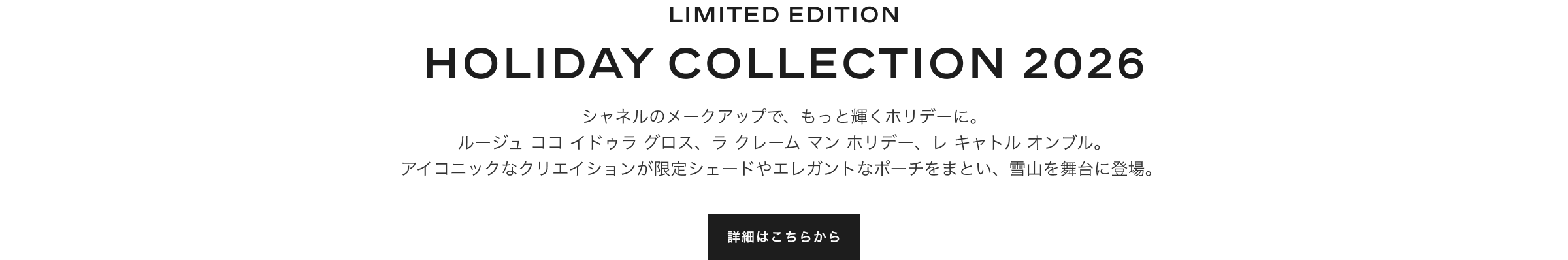 LIMITED EDITION HOLIDAY COLLECTION 2026 シャネルのメークアップで、もっと輝くホリデーに。ルージュ ココ イドゥラ グロス、ラ クレーム マン ホリデー、レ キャトル オンブル。アイコニックなクリエイションが限定シェードやエレガントなポーチをまとい、雪山を舞台に登場。詳細はこちらから