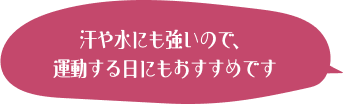 汗や水にも強いので、運動する日にもおすすめです