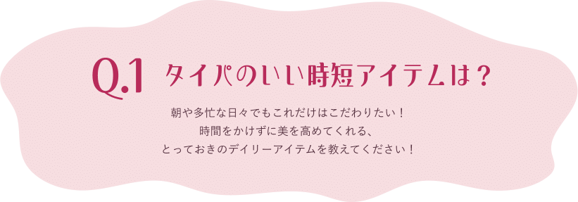 Q.1 タイパのいい時短アイテムは？ 朝や多忙な日々でもこれだけはこだわりたい！時間をかけずに美を高めてくれる、とっておきのデイリーアイテムを教えてください！