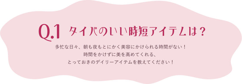 Q.1 多忙な日々、朝も夜もとにかく美容にかけられる時間がない！時間をかけずに美を高めてくれる、とっておきのデイリーアイテムを教えてください！