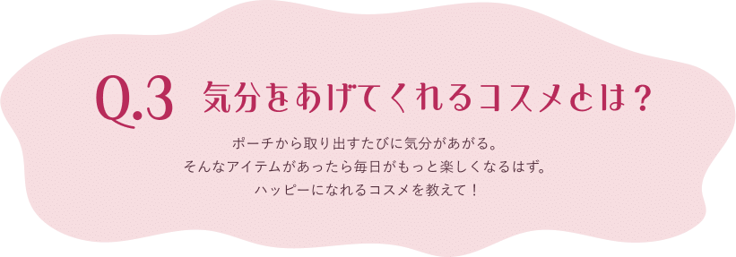 Q.3 気分をあげてくれるコスメとは？ ポーチから取り出すたびに気分があがる。そんなアイテムがあったら毎日がもっと楽しくなるはず。ハッピーになれるコスメを教えて！
