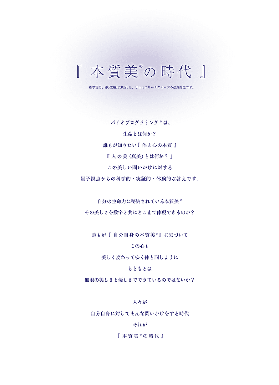 「本質美®の時代」※本質美、HONSHITUBIは、リュミエリーナグループの登録商標です。バイオプログラミング®は、生命とは何か？誰もが知りたい「体と心の本質、美（真美）とは何か？」この美しい問いかけに対する量子視点からの科学的・実証的・体験的な答えです。自分の生命力に秘納されている本質美®その美しさを数字と共にどこまで体現できるのか？誰もが「自分自身の本質美®」に気づいてこの心も美しく変わってゆく体と同じようにもともとは無限の美しさと優しさでできているのではないか？人々が自分自身に対してそんな問いかけをする時代それが「本質美®の時代」