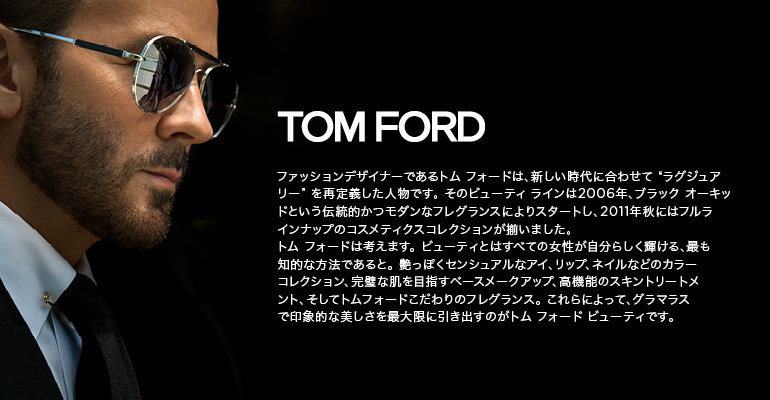 TOM FORD ファッションデザイナーであるトム フォードは、新しい時代に合わせて “ラグジュアリー” を再定義した人物です。 そのビューティ ラインは2006年、ブラック オーキッドという伝統的かつモダンなフレグランスによりスタートし、2011年秋にはフルラインナップのコスメティクスコレクションが揃いました。トム フォードは考えます。ビューティとはすべての女性が自分らしく輝ける、最も知的な方法であると。艶っぽくセンシュアルなアイ、リップ、ネイルなどのカラーコレクション、完璧な肌を目指すベースメークアップ、高機能のスキントリートメント、そしてトムフォードこだわりのフレグランス。これらによって、グラマラスで印象的な美しさを最大限に引き出すのがトム フォード ビューティです。