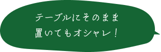 テーブルにそのまま置いてもオシャレ！