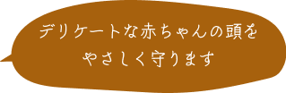 デリケートな赤ちゃんの頭をやさしく守ります 