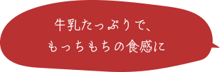 牛乳たっぷりで、もっちもちの食感に