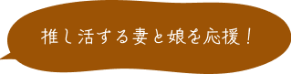 推し活をする妻と娘を応援！