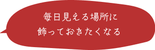 毎日見える場所に飾っておきたくなる
