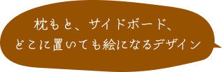 枕もと、サイドボード、どこに置いても絵になるデザイン