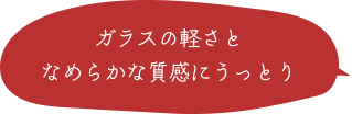 ガラスの軽さとなめらかな質感にうっとり