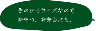 手のひらサイズなので おやつ、お弁当にも。