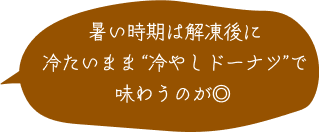 暑い時期は解凍後に冷たいまま“冷やしドーナツ”で味わうのが◎