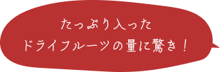 たっぷり入ったドライフルーツの量に驚き！ 