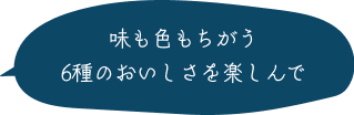味も色もちがう6種のおいしさを楽しんで