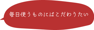 毎日使うものにはこだわりたい