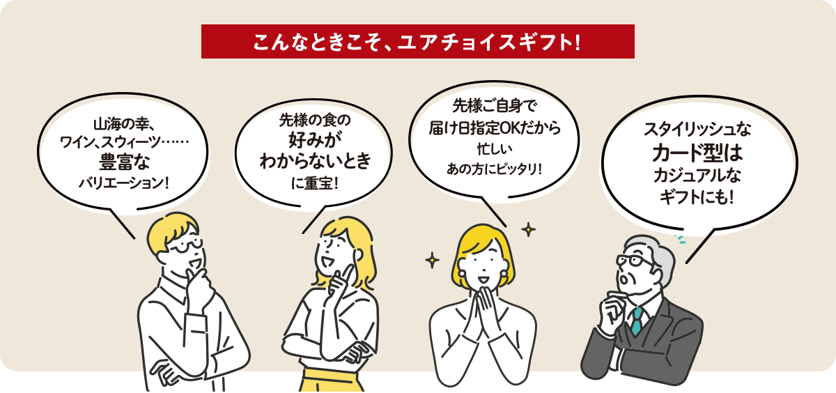こんなときこそ、ユアチョイスギフト！ ①山海の幸、銘柄米、ワイン、スイーツ。豊富なバリエーション！ ②先様の食の好みがわからないときに重宝！ ③先様ご自身で届け日指定OKだから、忙しいあの方にピッタリ！ ④スタイリッシュなカード型はカジュアルなギフトにも！