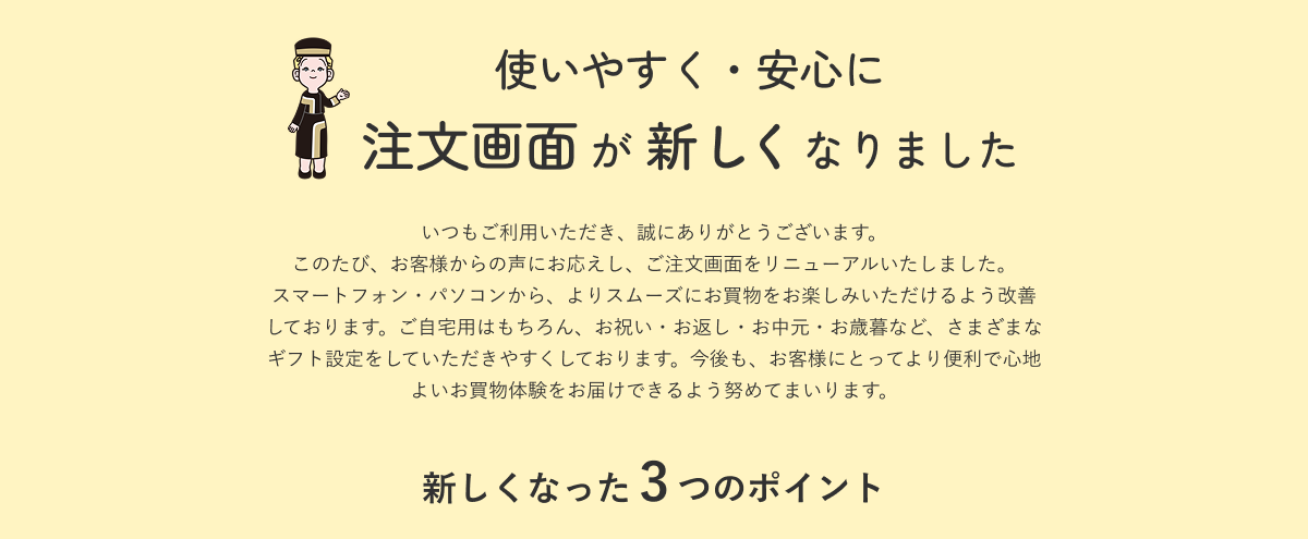 使いやすく・安心に 注文画面が新しくなりました いつもご利用いただき、誠にありがとうございます。このたび、お客様からの声にお応えし、ご注文画面をリニューアルいたしました。スマートフォン・パソコンから、よりスムーズにお買物をお楽しみいただけるよう改善しております。ご自宅用はもちろん、お祝い・お返し・お中元・お歳暮など、さまざまなギフト設定をしていただきやすくしております。今後も、お客様にとってより便利で心地よいお買物体験をお届けできるよう努めてまいります。新しくなった3つのポイント