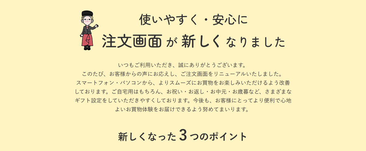 使いやすく・安心に 注文画面が新しくなりました いつもご利用いただき、誠にありがとうございます。このたび、お客様からの声にお応えし、ご注文画面をリニューアルいたしました。スマートフォン・パソコンから、よりスムーズにお買物をお楽しみいただけるよう改善しております。ご自宅用はもちろん、お祝い・お返し・お中元・お歳暮など、さまざまなギフト設定をしていただきやすくしております。今後も、お客様にとってより便利で心地よいお買物体験をお届けできるよう努めてまいります。新しくなった3つのポイント