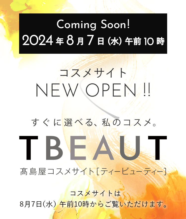 Coming Sonn 2024年8月7日（水）午前10時 コスメサイトNEW OPEN!! TBEAUT 高島屋コスメサイト[ティービューティー] コスメサイトはオープン準備中の為、8月7日（水）午前10時からご覧いただけます。 8月5日（月）午前10時〜7日（水）午前10時はコスメ商品はご購入いただけません。