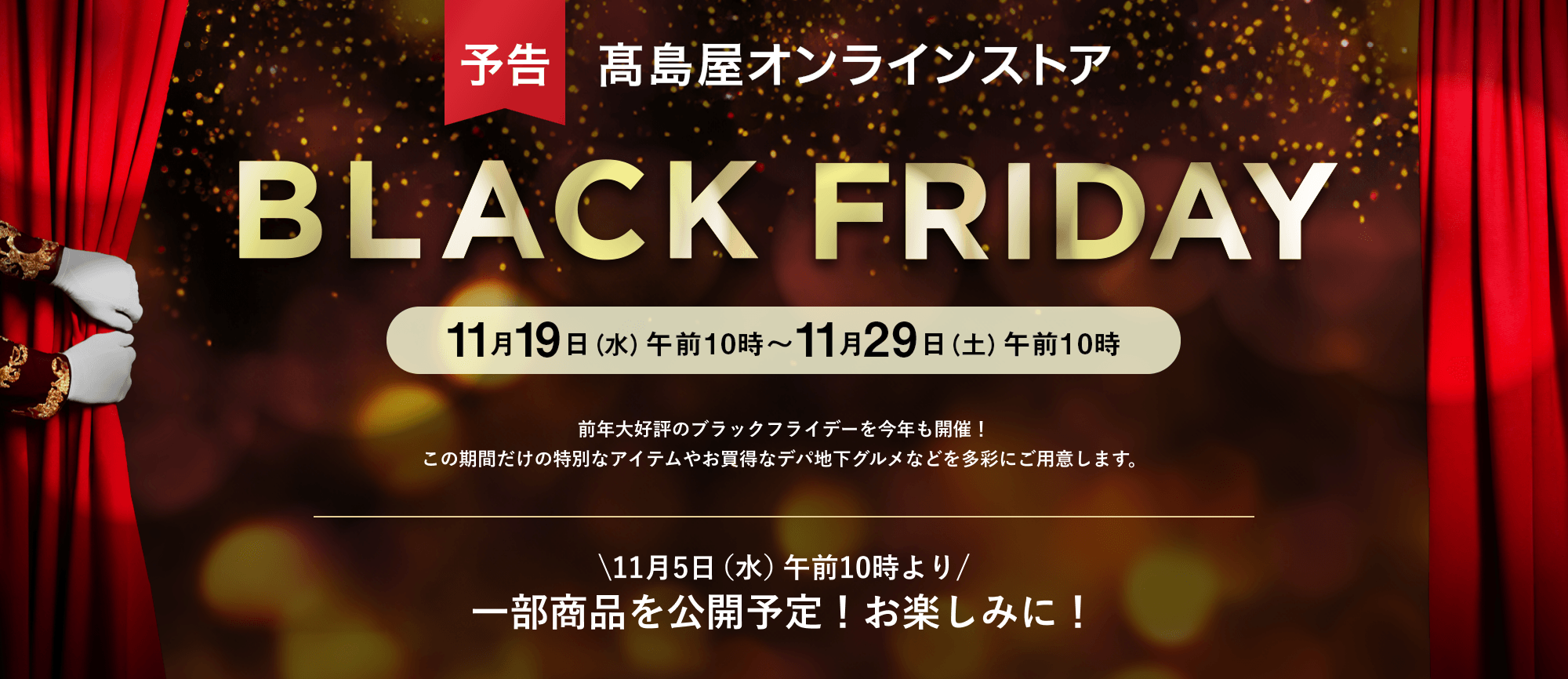 予告 高島屋オンラインストア【2025】ブラックフライデー 11月17日（月）午前10時～11月29日（土）午前10時 前年大好評のブラックフライデーを今年も開催！ この期間だけの特別なアイテムやお買得なデパ地下グルメなどを多彩にご用意します。11月5日（水）午前10時より一部商品を公開予定！お楽しみに！