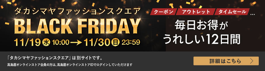 タカシマヤファッションスクエア BLACK FRIDAY 11/19(水)10:00～11/30(日)23:59 毎日お得がうれしい12日間 詳細はこちら