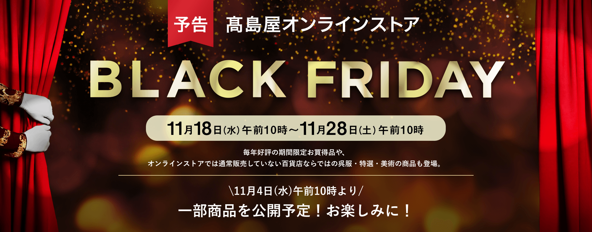 予告 高島屋オンラインストア BLACK FRIDAY 11月18日（水）午前10時～11月28日（土）午前10時　毎年好評の期間限定お買得品や、オンラインストアでは通常販売していない百貨店ならではの呉服・特選・美術の商品も登場。11月4日(水)午前10時より 一部商品を公開予定！お楽しみに！