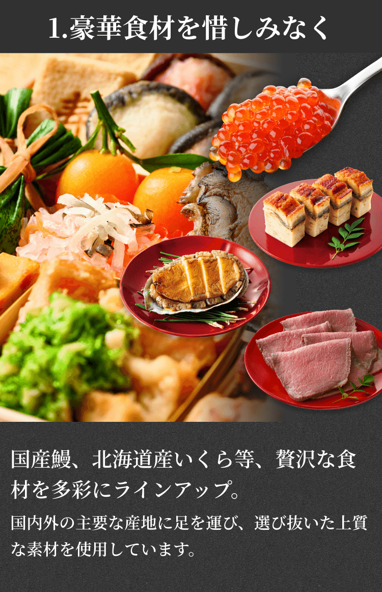 1.豪華食材を惜しみなく 国産鰻、北海道産いくら等、贅沢な食材を多彩にラインアップ。国内外の主要な産地に足を運び、選び抜いた上質な素材を使用しています。