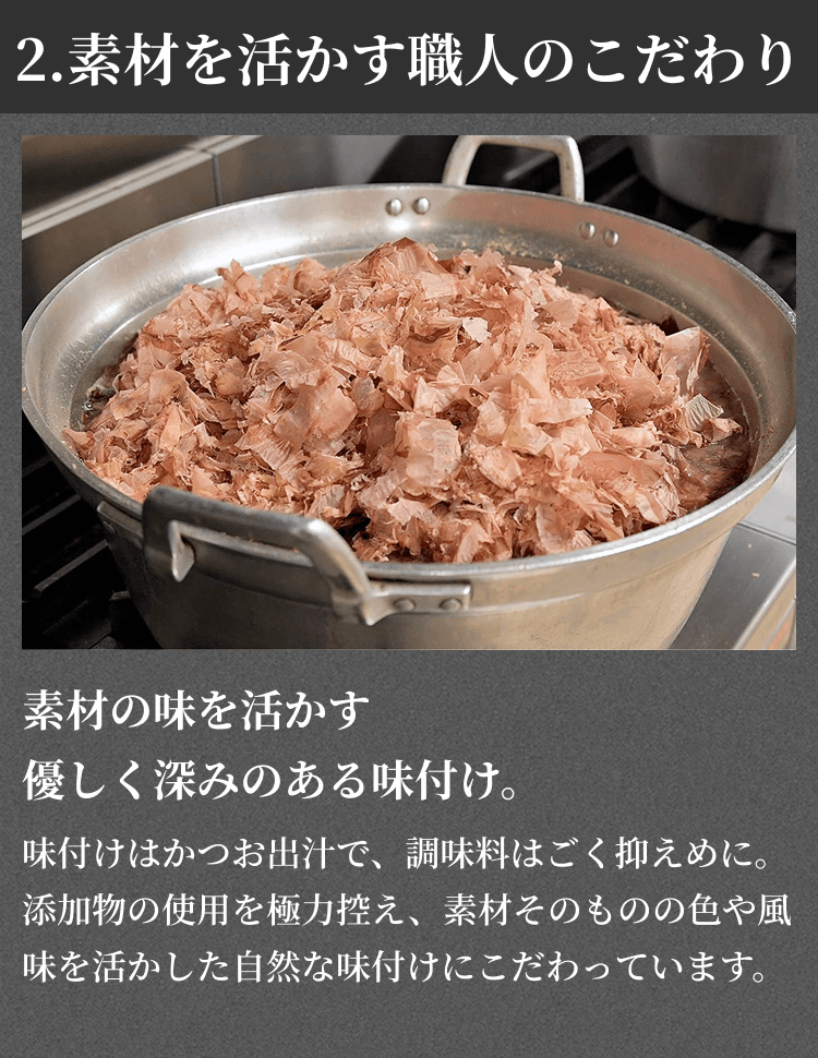 2.素材を活かす職人のこだわり 素材の味を活かす優しく深みのある味付け。味付けはかつお出汁で、調味料はごく抑えめに。添加物の使用を極力控え、素材そのものの色や風味を活かした自然な味付けにこだわっています。