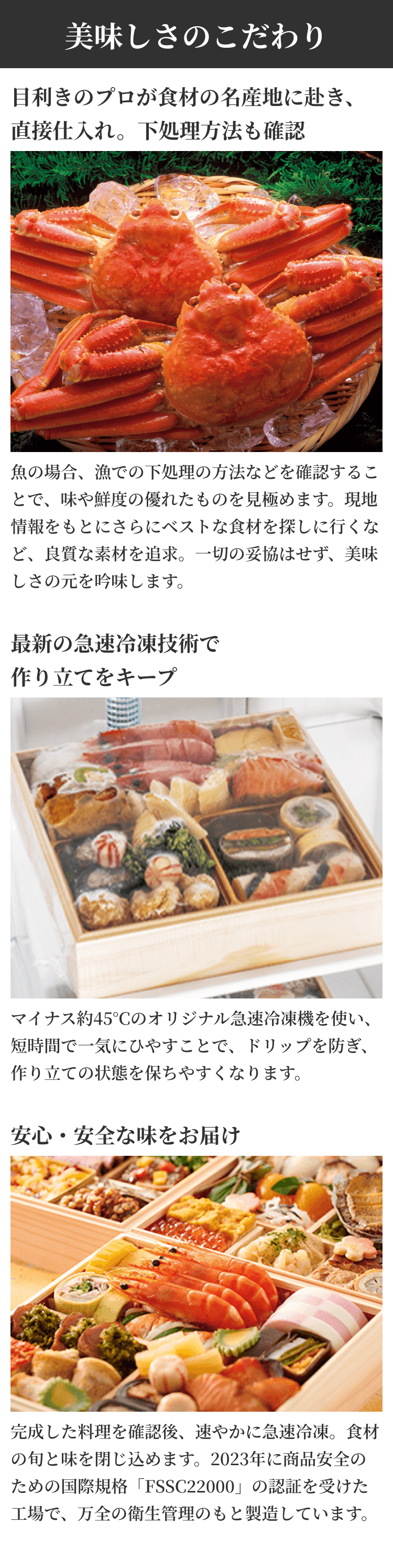 美味しさのこだわり 目利きのプロが食材の名産地に赴き、直接仕入れ。下処理方法も確認 魚の場合、漁での下処理の方法などを確認することで、味や鮮度の優れたものを見極めます。現地情報をもとにさらにベストな食材を探しに行くなど、良質な素材を追求。一切の妥協はせず、美味しさの元を吟味します。 最新の急速冷凍技術で作り立てをキープ マイナス約45°Cのオリジナル急速冷凍機を使い、短時間で一気にひやすことで、ドリップを防ぎ、作り立ての状態を保ちやすくなります。 安心・安全な味をお届け 完成した料理を確認後、速やかに急速冷凍。食材の旬と味を閉じ込めます。2023年に商品安全のための国際規格「FSSC22000」の認証を受けた工場で、万全の衛生管理のもと製造しています。 